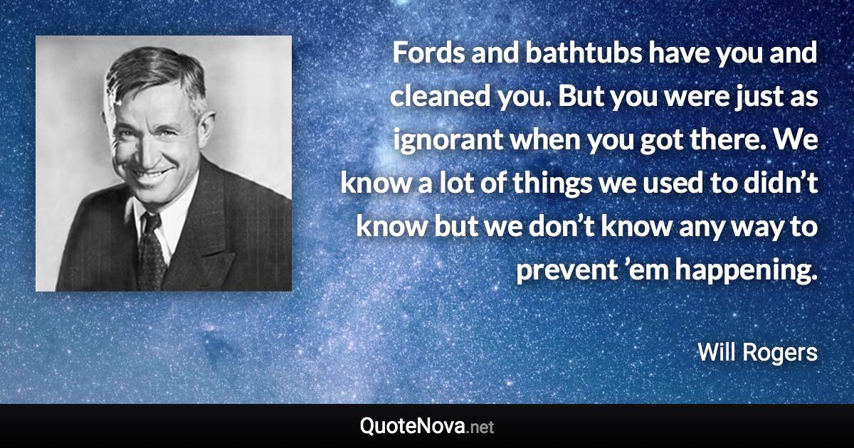 Fords and bathtubs have you and cleaned you. But you were just as ignorant when you got there. We know a lot of things we used to didn’t know but we don’t know any way to prevent ’em happening. - Will Rogers quote