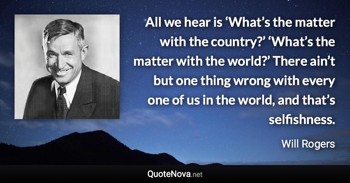 All we hear is ‘What’s the matter with the country?’ ‘What’s the matter with the world?’ There ain’t but one thing wrong with every one of us in the world, and that’s selfishness. - Will Rogers quote