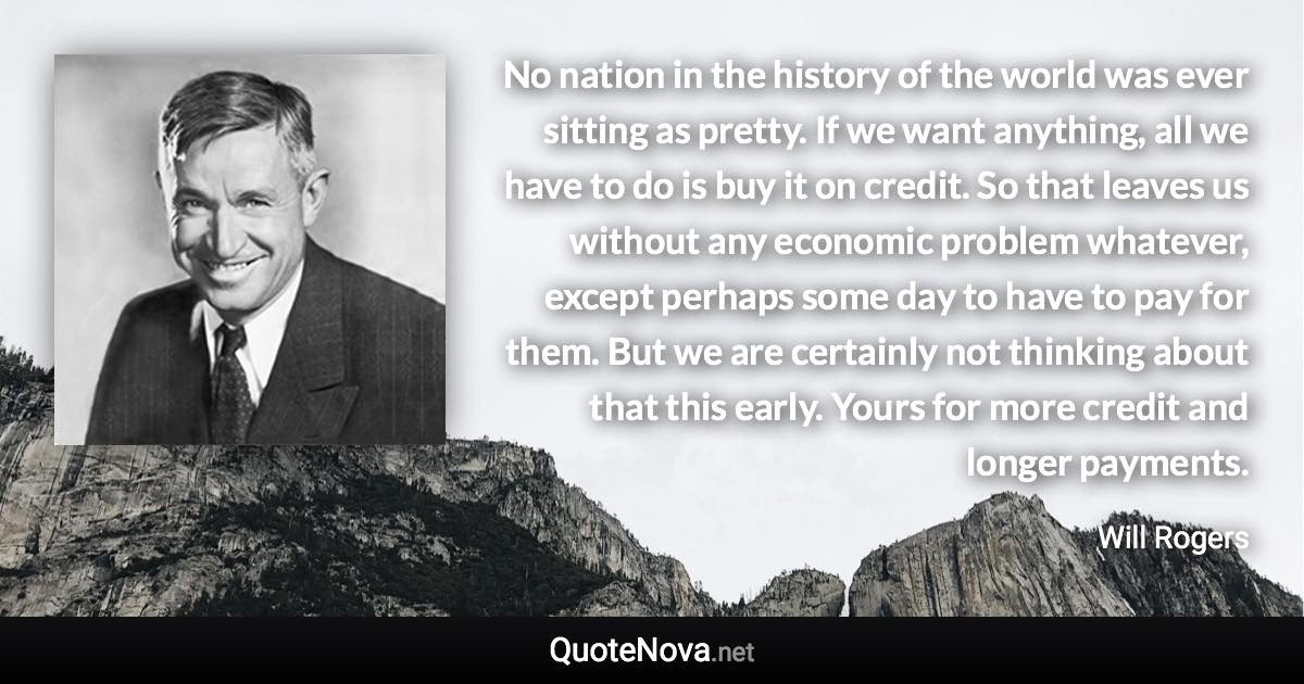 No nation in the history of the world was ever sitting as pretty. If we want anything, all we have to do is buy it on credit. So that leaves us without any economic problem whatever, except perhaps some day to have to pay for them. But we are certainly not thinking about that this early. Yours for more credit and longer payments. - Will Rogers quote