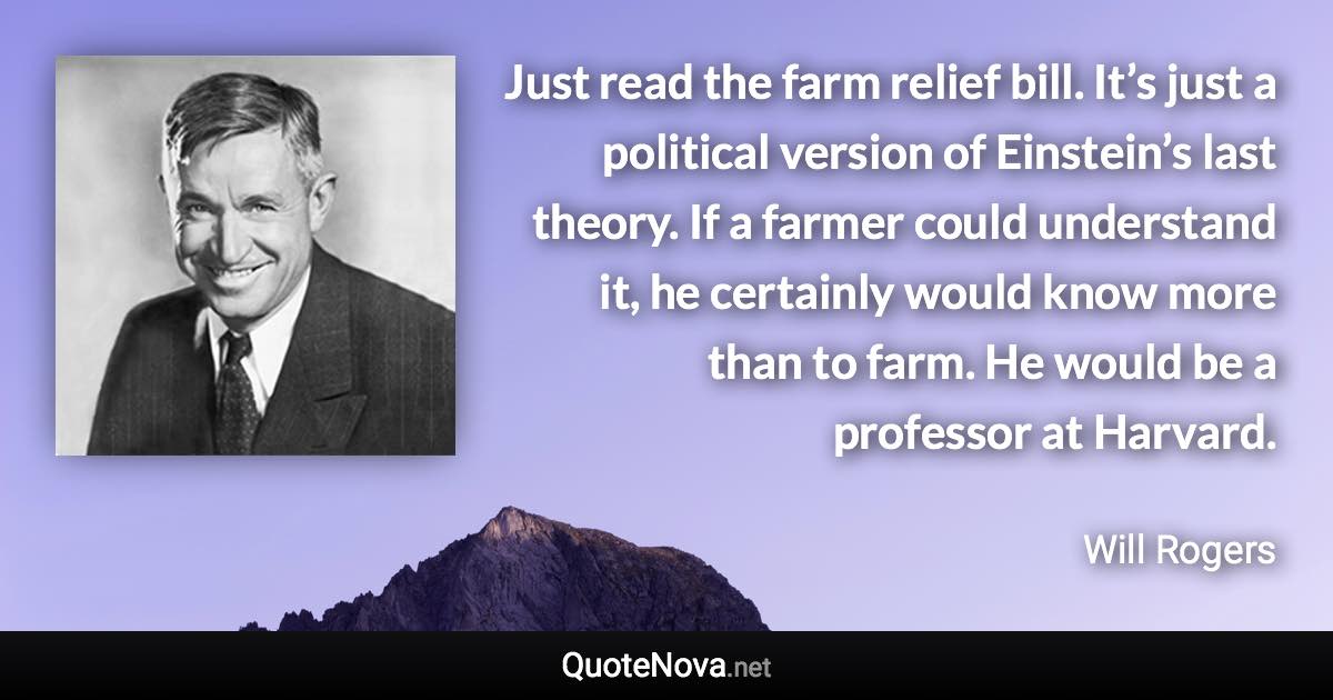 Just read the farm relief bill. It’s just a political version of Einstein’s last theory. If a farmer could understand it, he certainly would know more than to farm. He would be a professor at Harvard. - Will Rogers quote