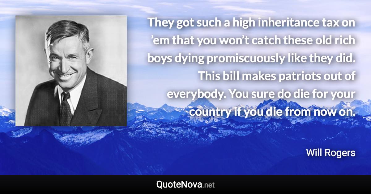 They got such a high inheritance tax on ’em that you won’t catch these old rich boys dying promiscuously like they did. This bill makes patriots out of everybody. You sure do die for your country if you die from now on. - Will Rogers quote