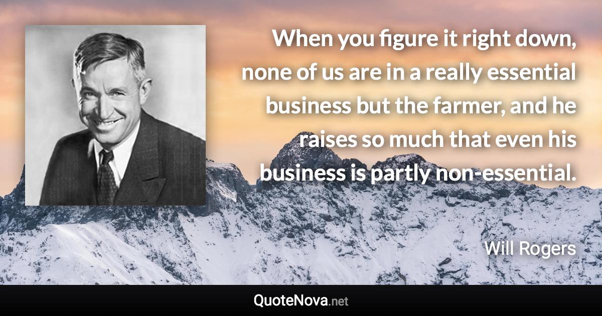 When you figure it right down, none of us are in a really essential business but the farmer, and he raises so much that even his business is partly non-essential. - Will Rogers quote