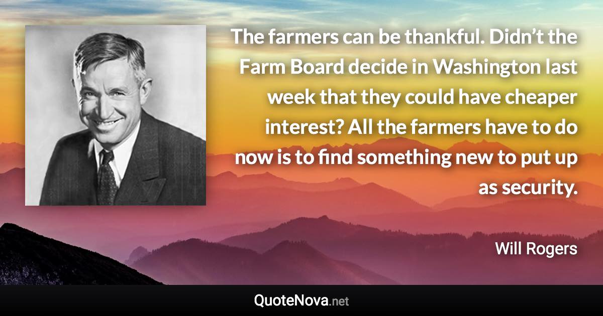 The farmers can be thankful. Didn’t the Farm Board decide in Washington last week that they could have cheaper interest? All the farmers have to do now is to find something new to put up as security. - Will Rogers quote