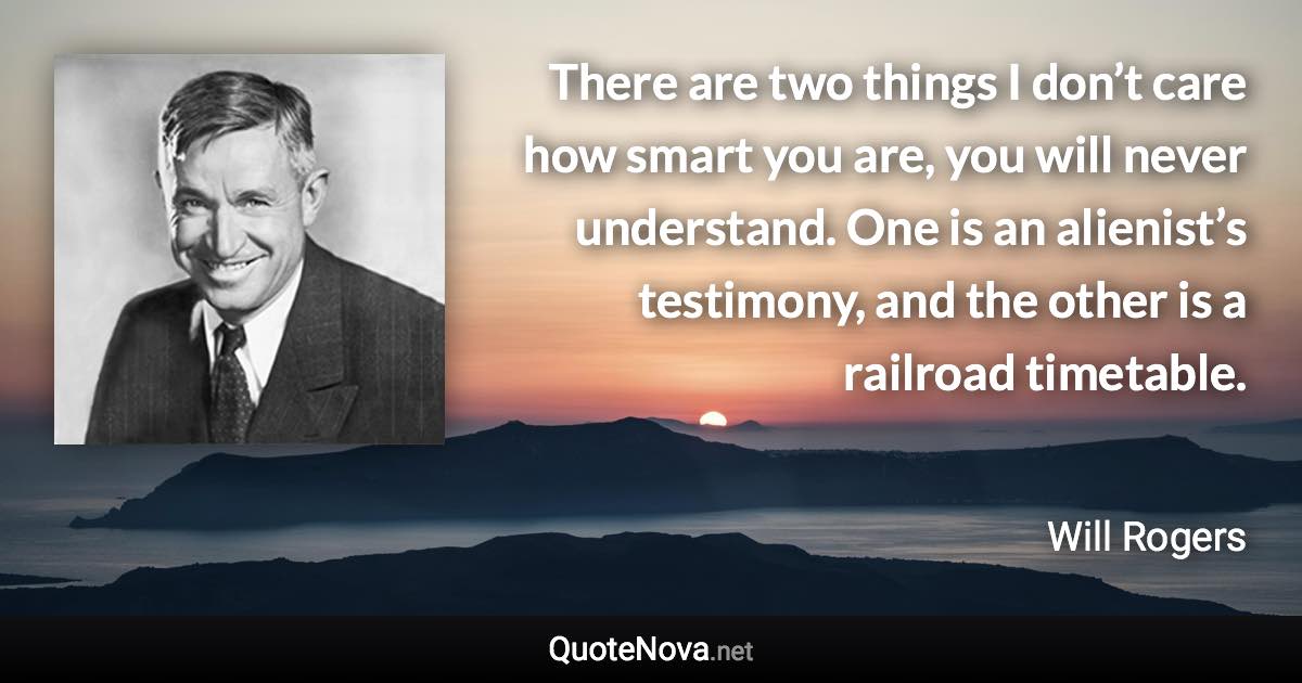 There are two things I don’t care how smart you are, you will never understand. One is an alienist’s testimony, and the other is a railroad timetable. - Will Rogers quote
