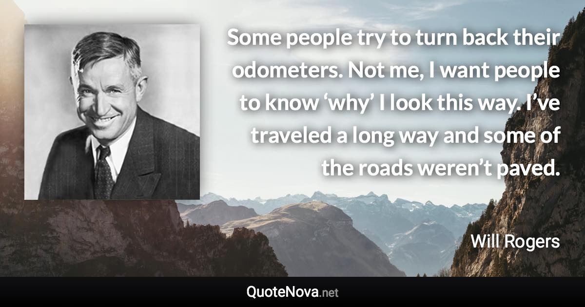 Some people try to turn back their odometers. Not me, I want people to know ‘why’ I look this way. I’ve traveled a long way and some of the roads weren’t paved. - Will Rogers quote