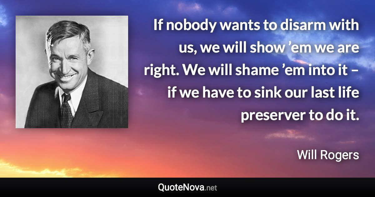 If nobody wants to disarm with us, we will show ’em we are right. We will shame ’em into it – if we have to sink our last life preserver to do it. - Will Rogers quote