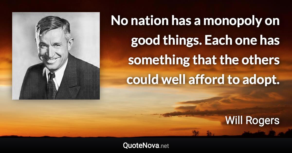 No nation has a monopoly on good things. Each one has something that the others could well afford to adopt. - Will Rogers quote