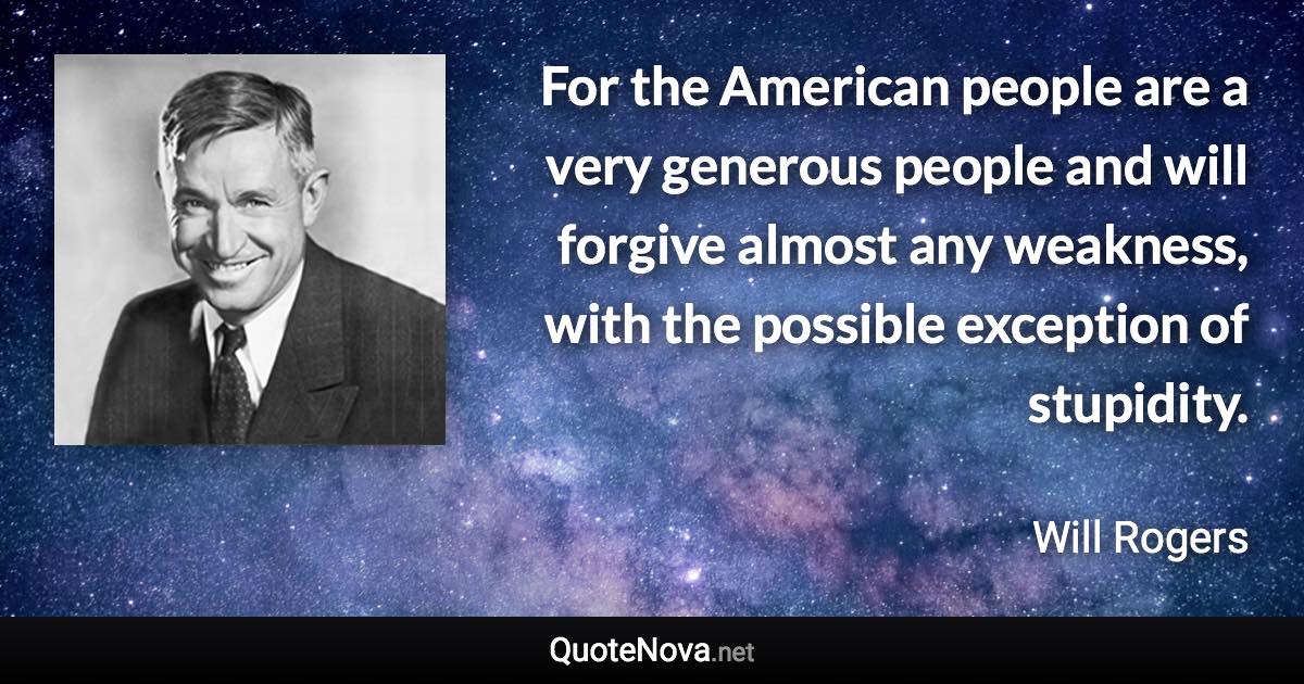 For the American people are a very generous people and will forgive almost any weakness, with the possible exception of stupidity. - Will Rogers quote