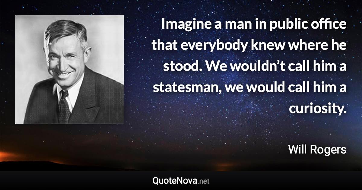 Imagine a man in public office that everybody knew where he stood. We wouldn’t call him a statesman, we would call him a curiosity. - Will Rogers quote