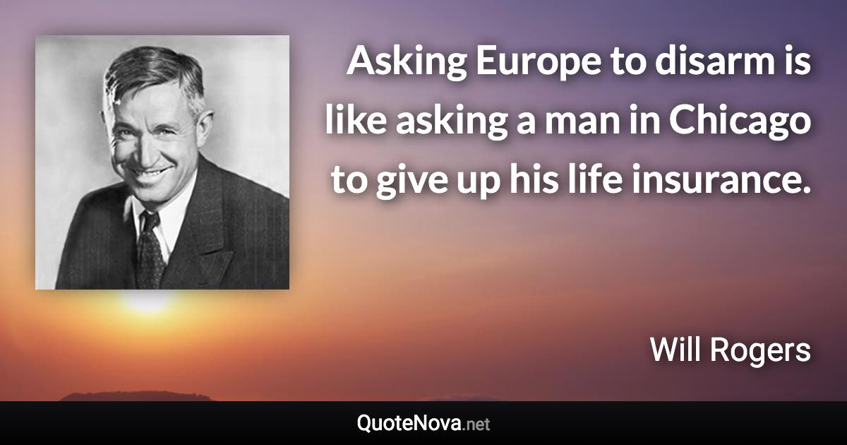 Asking Europe to disarm is like asking a man in Chicago to give up his life insurance. - Will Rogers quote