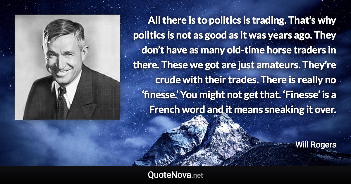 All there is to politics is trading. That’s why politics is not as good as it was years ago. They don’t have as many old-time horse traders in there. These we got are just amateurs. They’re crude with their trades. There is really no ‘finesse.’ You might not get that. ‘Finesse’ is a French word and it means sneaking it over. - Will Rogers quote