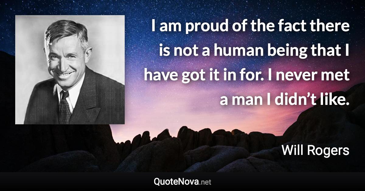 I am proud of the fact there is not a human being that I have got it in for. I never met a man I didn’t like. - Will Rogers quote