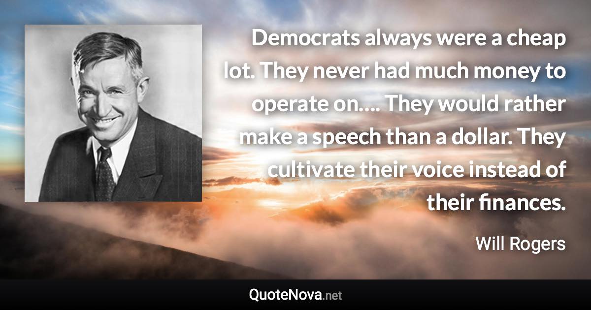 Democrats always were a cheap lot. They never had much money to operate on…. They would rather make a speech than a dollar. They cultivate their voice instead of their finances. - Will Rogers quote