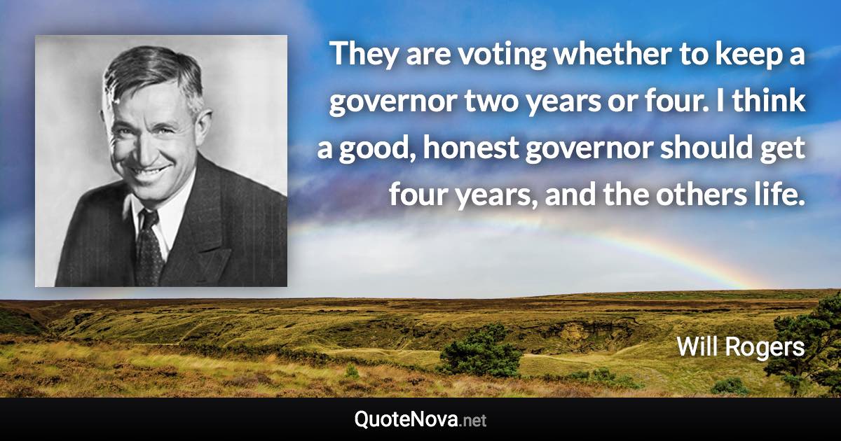 They are voting whether to keep a governor two years or four. I think a good, honest governor should get four years, and the others life. - Will Rogers quote