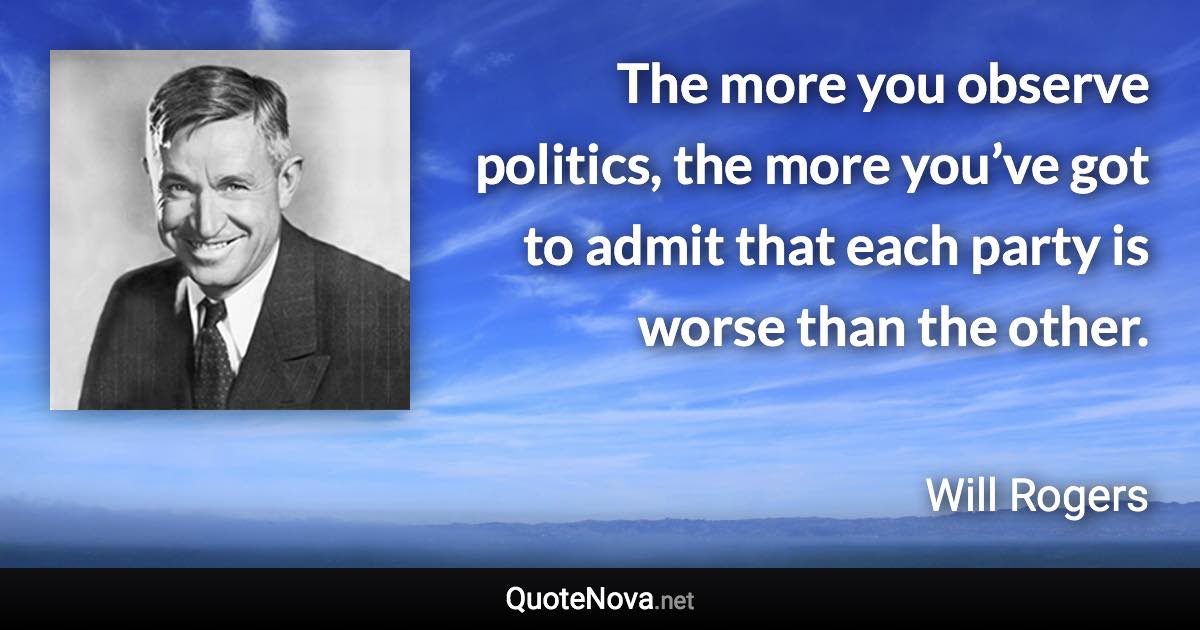 The more you observe politics, the more you’ve got to admit that each party is worse than the other. - Will Rogers quote