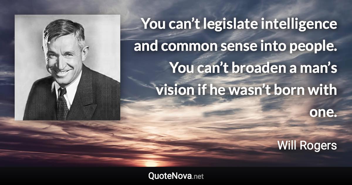 You can’t legislate intelligence and common sense into people. You can’t broaden a man’s vision if he wasn’t born with one. - Will Rogers quote