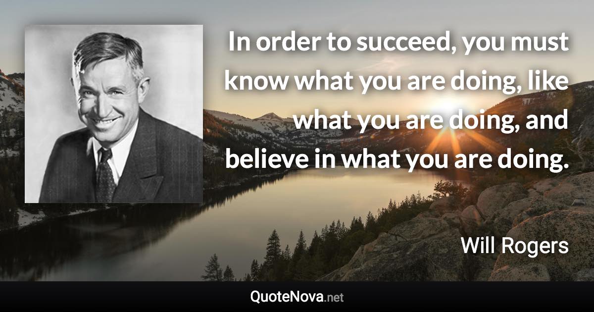 In order to succeed, you must know what you are doing, like what you are doing, and believe in what you are doing. - Will Rogers quote