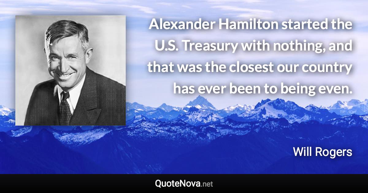 Alexander Hamilton started the U.S. Treasury with nothing, and that was the closest our country has ever been to being even. - Will Rogers quote