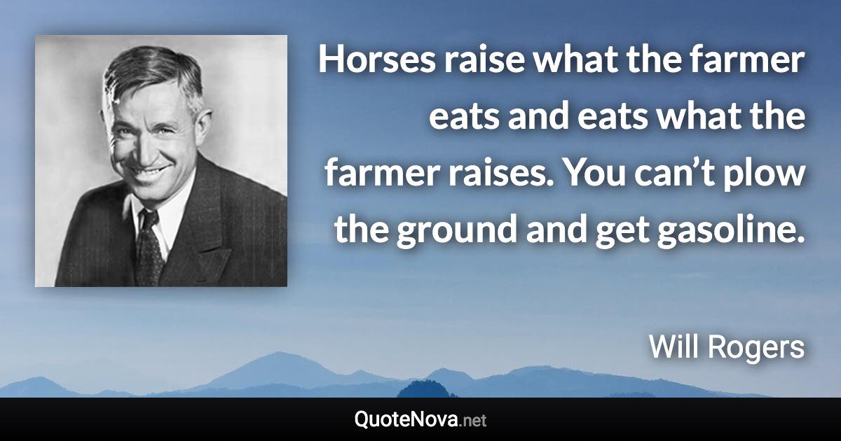 Horses raise what the farmer eats and eats what the farmer raises. You can’t plow the ground and get gasoline. - Will Rogers quote