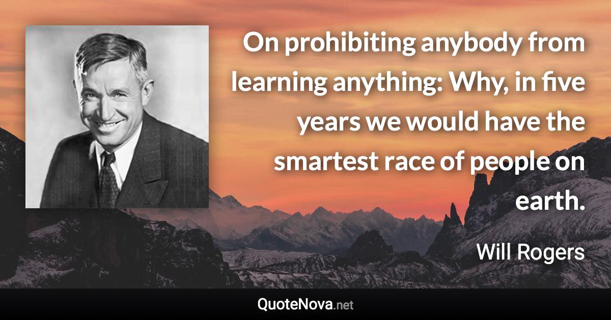 On prohibiting anybody from learning anything: Why, in five years we would have the smartest race of people on earth. - Will Rogers quote