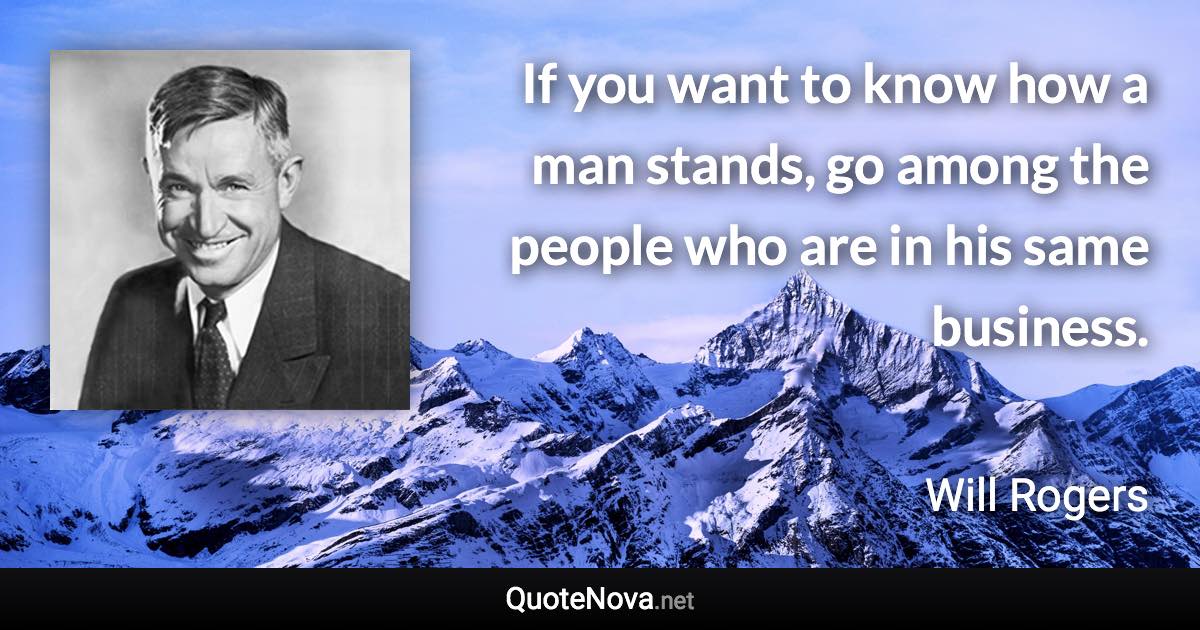 If you want to know how a man stands, go among the people who are in his same business. - Will Rogers quote