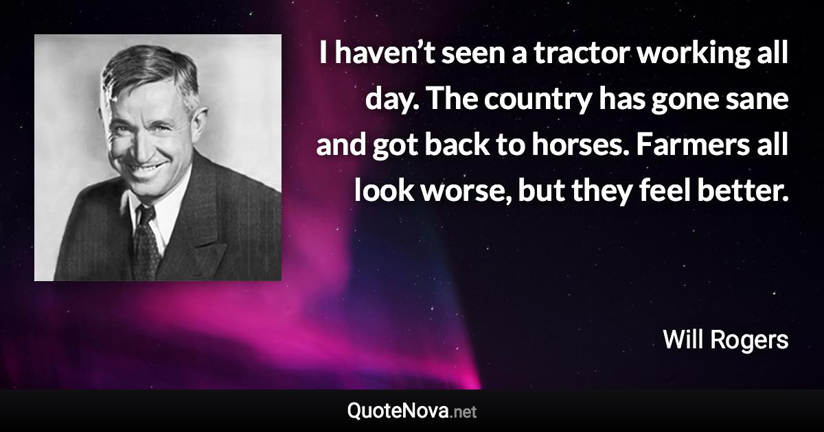 I haven’t seen a tractor working all day. The country has gone sane and got back to horses. Farmers all look worse, but they feel better. - Will Rogers quote