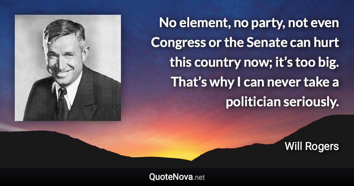 No element, no party, not even Congress or the Senate can hurt this country now; it’s too big. That’s why I can never take a politician seriously. - Will Rogers quote