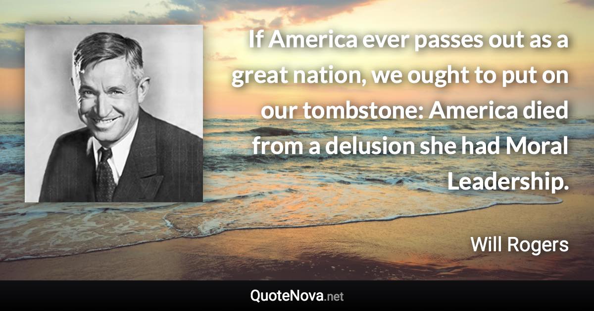 If America ever passes out as a great nation, we ought to put on our tombstone: America died from a delusion she had Moral Leadership. - Will Rogers quote