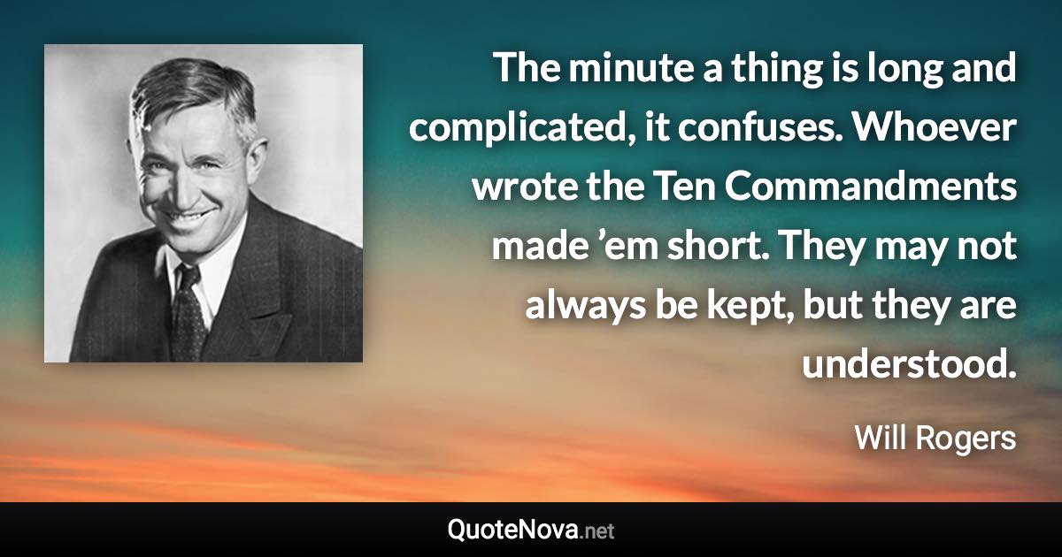 The minute a thing is long and complicated, it confuses. Whoever wrote the Ten Commandments made ’em short. They may not always be kept, but they are understood. - Will Rogers quote