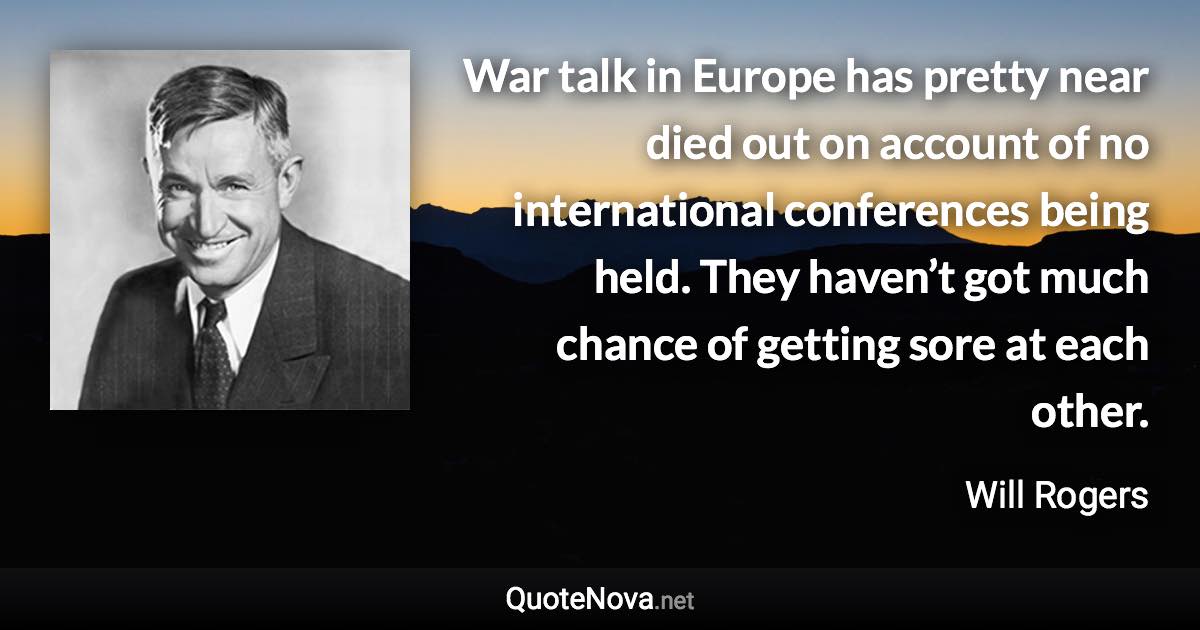 War talk in Europe has pretty near died out on account of no international conferences being held. They haven’t got much chance of getting sore at each other. - Will Rogers quote