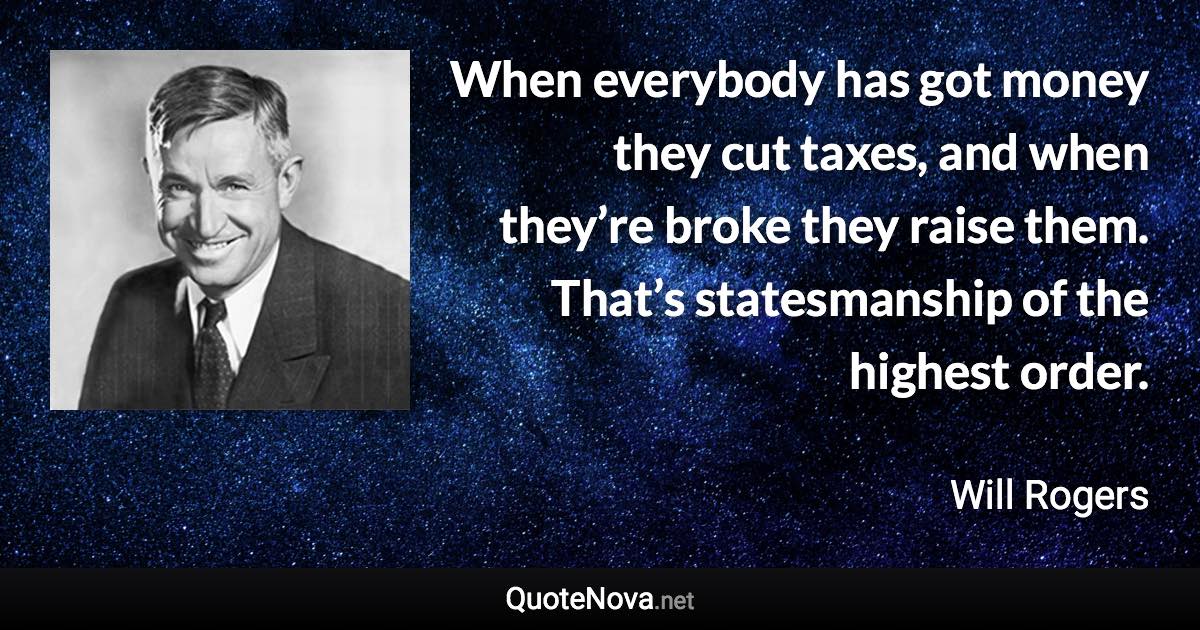 When everybody has got money they cut taxes, and when they’re broke they raise them. That’s statesmanship of the highest order. - Will Rogers quote