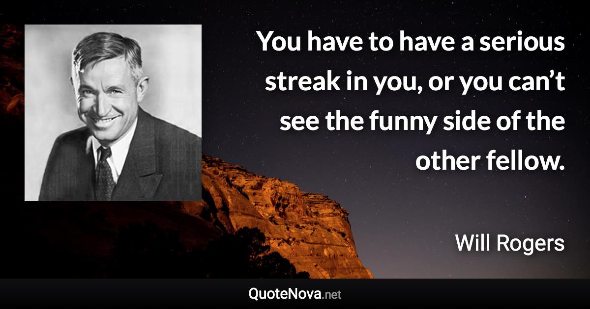 You have to have a serious streak in you, or you can’t see the funny side of the other fellow. - Will Rogers quote