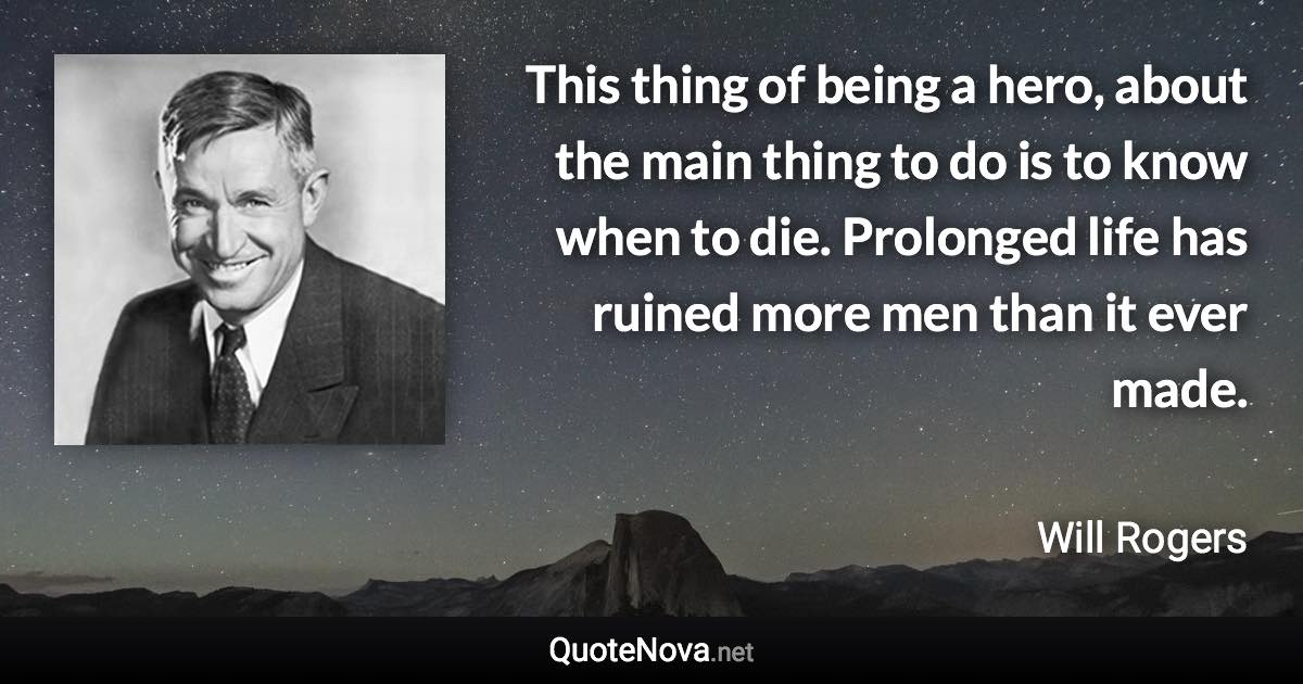 This thing of being a hero, about the main thing to do is to know when to die. Prolonged life has ruined more men than it ever made. - Will Rogers quote