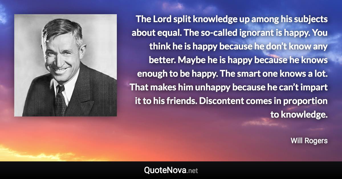 The Lord split knowledge up among his subjects about equal. The so-called ignorant is happy. You think he is happy because he don’t know any better. Maybe he is happy because he knows enough to be happy. The smart one knows a lot. That makes him unhappy because he can’t impart it to his friends. Discontent comes in proportion to knowledge. - Will Rogers quote