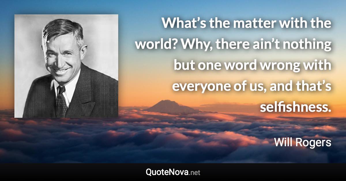 What’s the matter with the world? Why, there ain’t nothing but one word wrong with everyone of us, and that’s selfishness. - Will Rogers quote