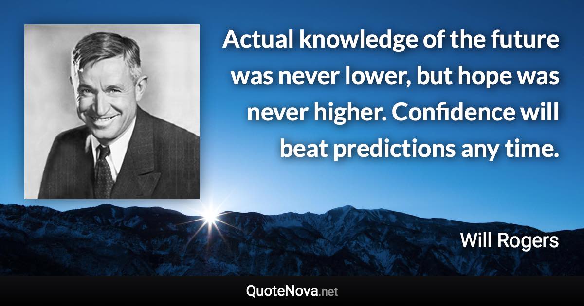 Actual knowledge of the future was never lower, but hope was never higher. Confidence will beat predictions any time. - Will Rogers quote