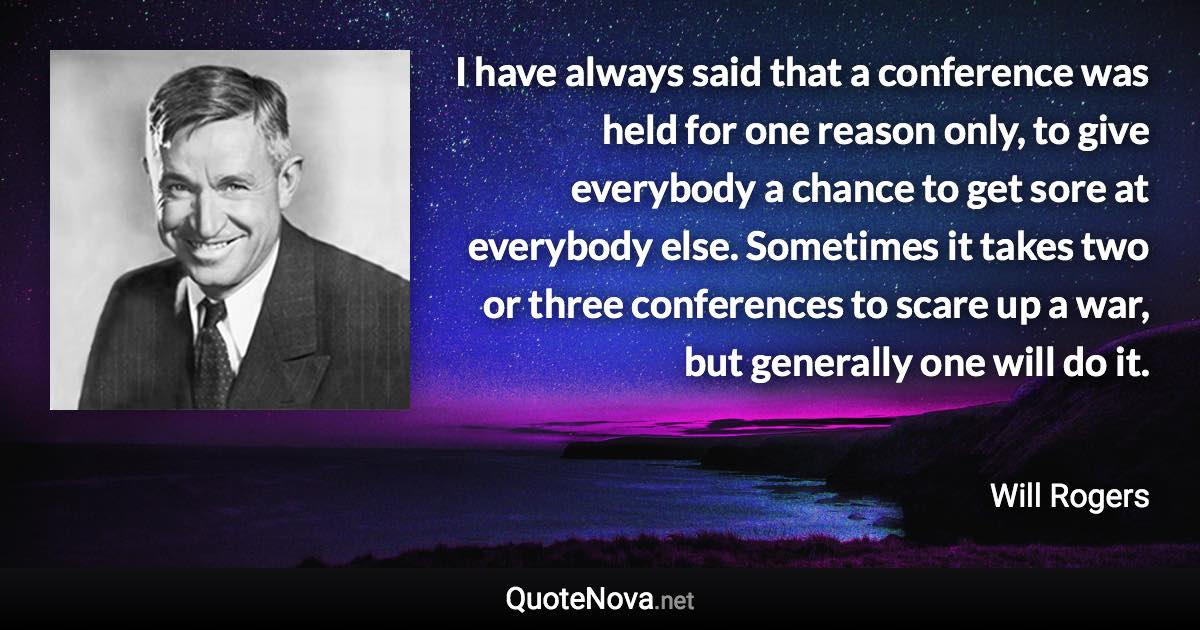 I have always said that a conference was held for one reason only, to give everybody a chance to get sore at everybody else. Sometimes it takes two or three conferences to scare up a war, but generally one will do it. - Will Rogers quote