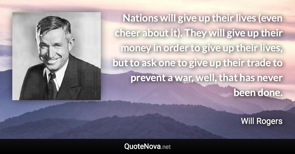 Nations will give up their lives (even cheer about it). They will give up their money in order to give up their lives, but to ask one to give up their trade to prevent a war, well, that has never been done. - Will Rogers quote