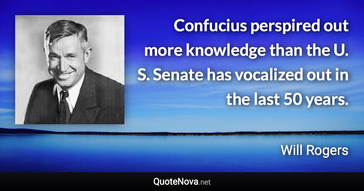 Confucius perspired out more knowledge than the U. S. Senate has vocalized out in the last 50 years. - Will Rogers quote