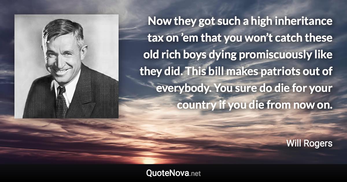 Now they got such a high inheritance tax on ’em that you won’t catch these old rich boys dying promiscuously like they did. This bill makes patriots out of everybody. You sure do die for your country if you die from now on. - Will Rogers quote