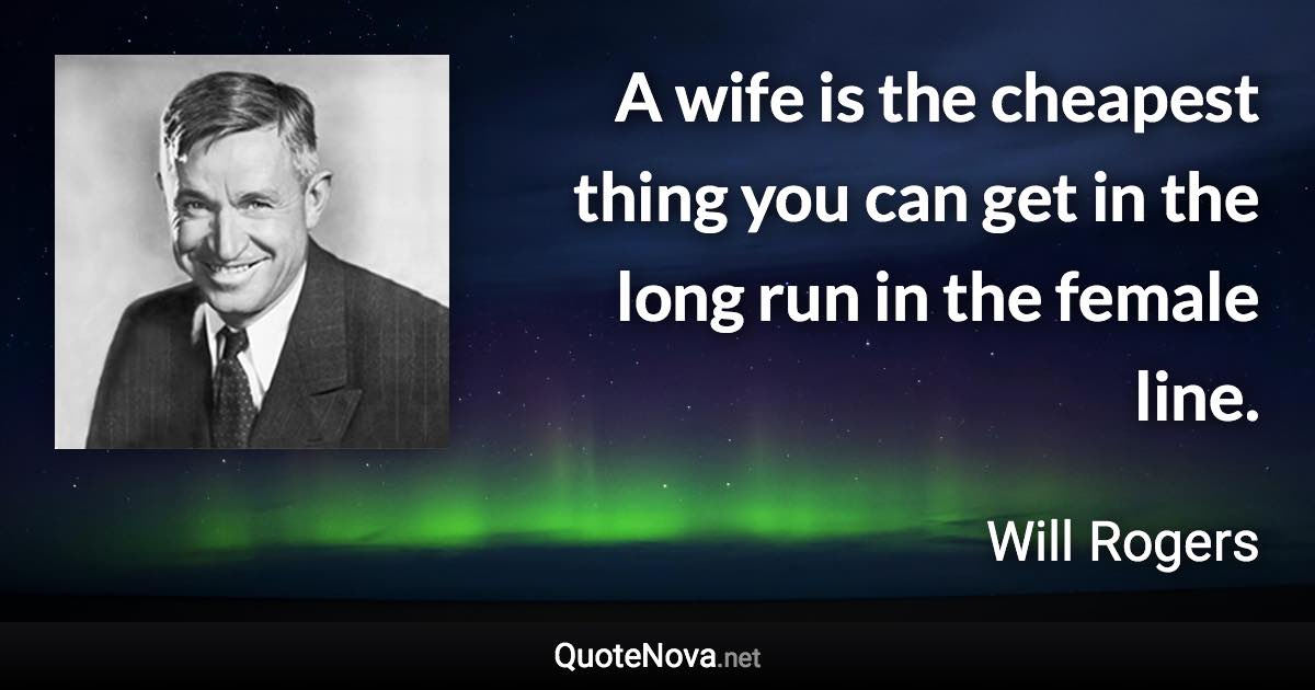 A wife is the cheapest thing you can get in the long run in the female line. - Will Rogers quote