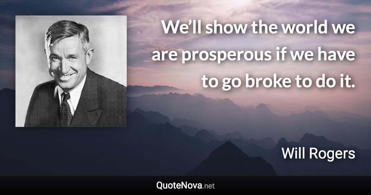 We’ll show the world we are prosperous if we have to go broke to do it. - Will Rogers quote