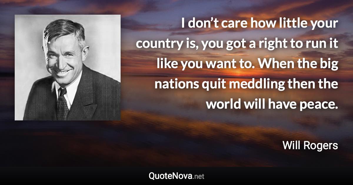 I don’t care how little your country is, you got a right to run it like you want to. When the big nations quit meddling then the world will have peace. - Will Rogers quote