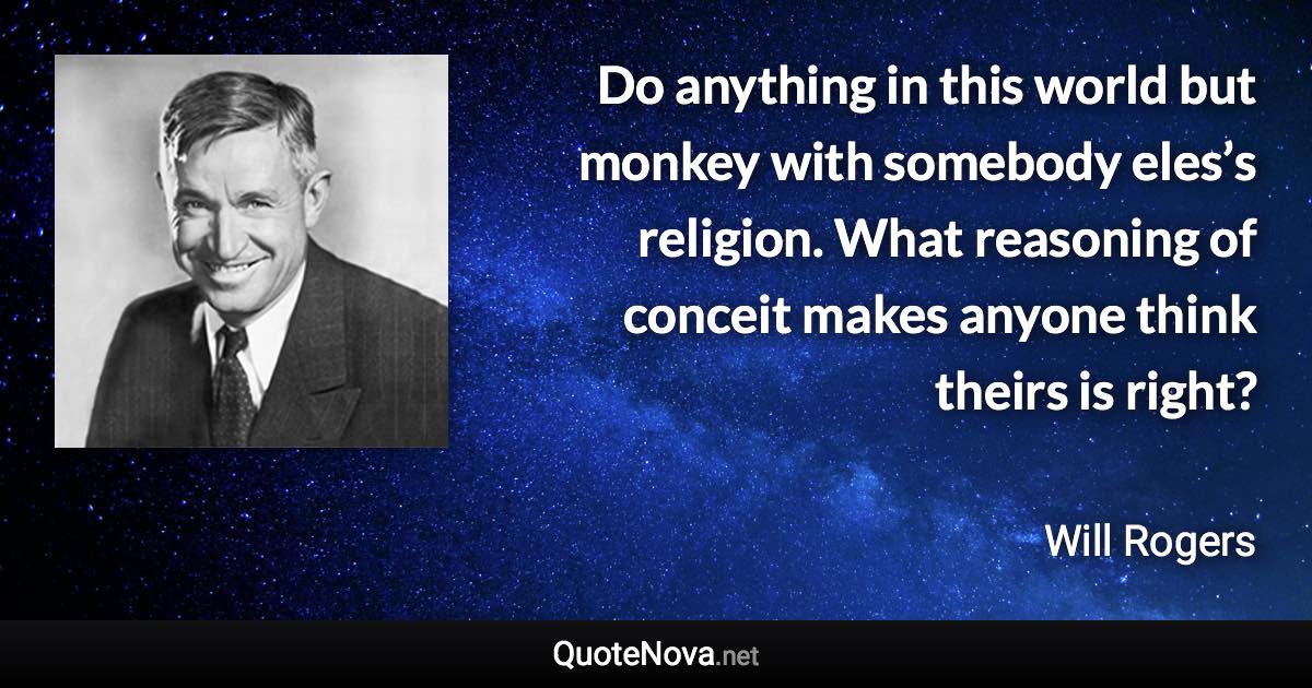 Do anything in this world but monkey with somebody eles’s religion. What reasoning of conceit makes anyone think theirs is right? - Will Rogers quote