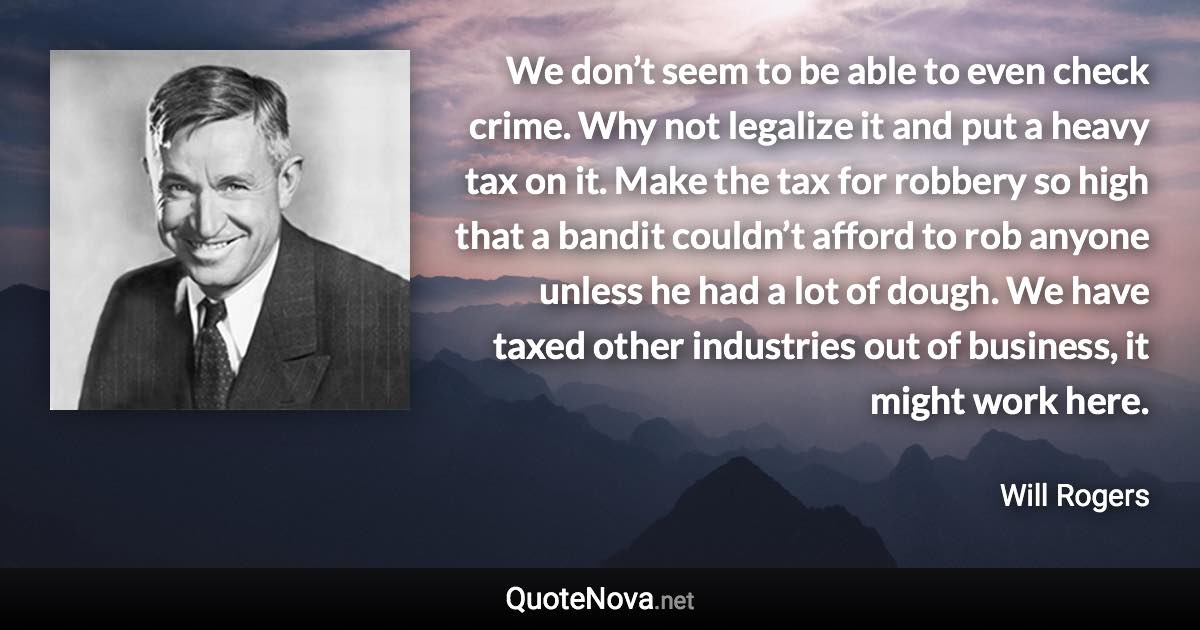 We don’t seem to be able to even check crime. Why not legalize it and put a heavy tax on it. Make the tax for robbery so high that a bandit couldn’t afford to rob anyone unless he had a lot of dough. We have taxed other industries out of business, it might work here. - Will Rogers quote