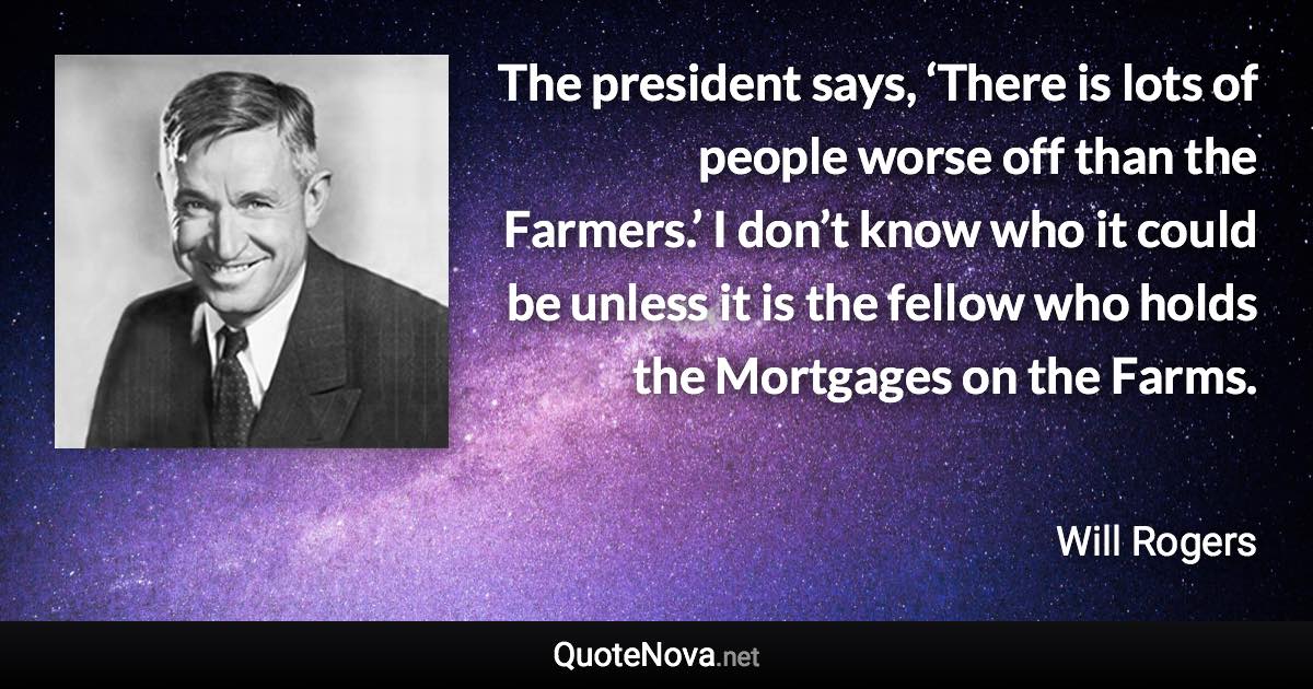 The president says, ‘There is lots of people worse off than the Farmers.’ I don’t know who it could be unless it is the fellow who holds the Mortgages on the Farms. - Will Rogers quote