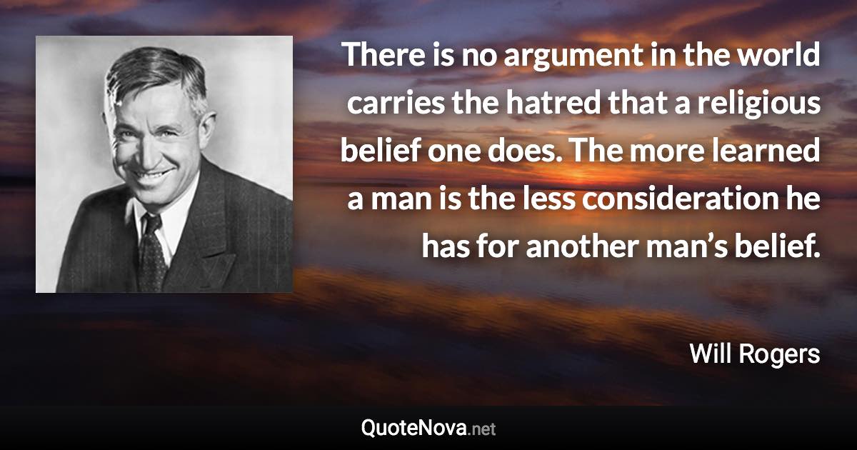 There is no argument in the world carries the hatred that a religious belief one does. The more learned a man is the less consideration he has for another man’s belief. - Will Rogers quote