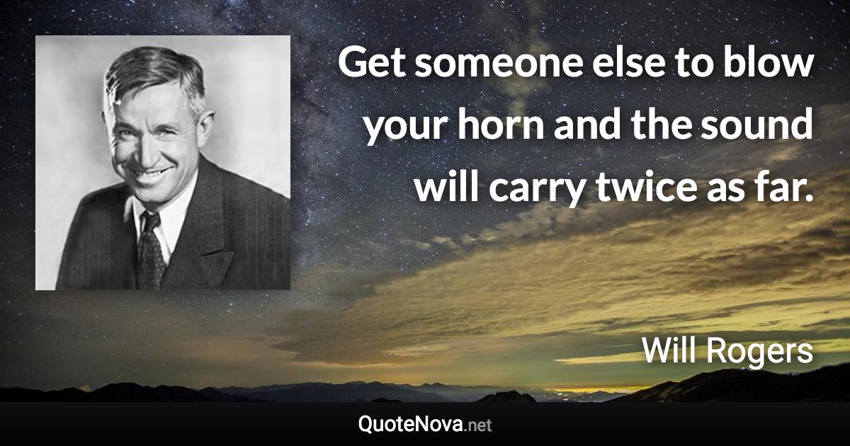 Get someone else to blow your horn and the sound will carry twice as far. - Will Rogers quote