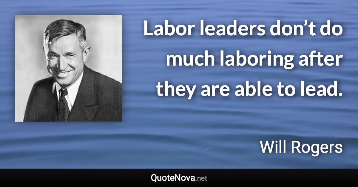 Labor leaders don’t do much laboring after they are able to lead. - Will Rogers quote