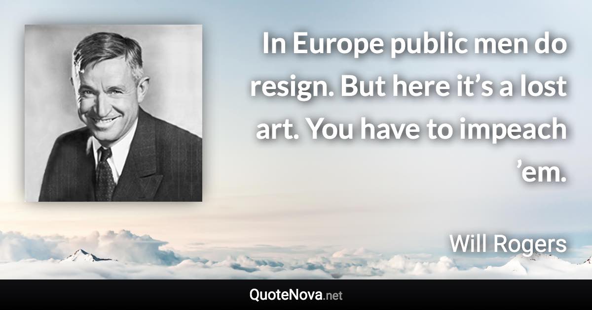 In Europe public men do resign. But here it’s a lost art. You have to impeach ’em. - Will Rogers quote